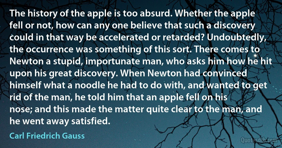 The history of the apple is too absurd. Whether the apple fell or not, how can any one believe that such a discovery could in that way be accelerated or retarded? Undoubtedly, the occurrence was something of this sort. There comes to Newton a stupid, importunate man, who asks him how he hit upon his great discovery. When Newton had convinced himself what a noodle he had to do with, and wanted to get rid of the man, he told him that an apple fell on his nose; and this made the matter quite clear to the man, and he went away satisfied. (Carl Friedrich Gauss)