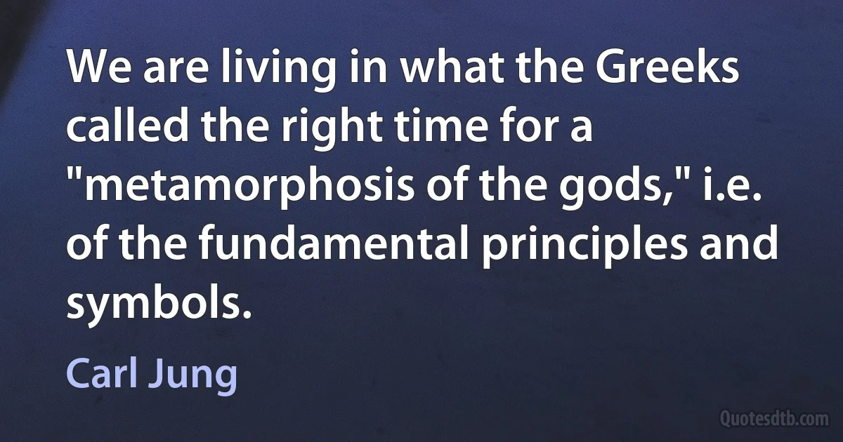 We are living in what the Greeks called the right time for a "metamorphosis of the gods," i.e. of the fundamental principles and symbols. (Carl Jung)