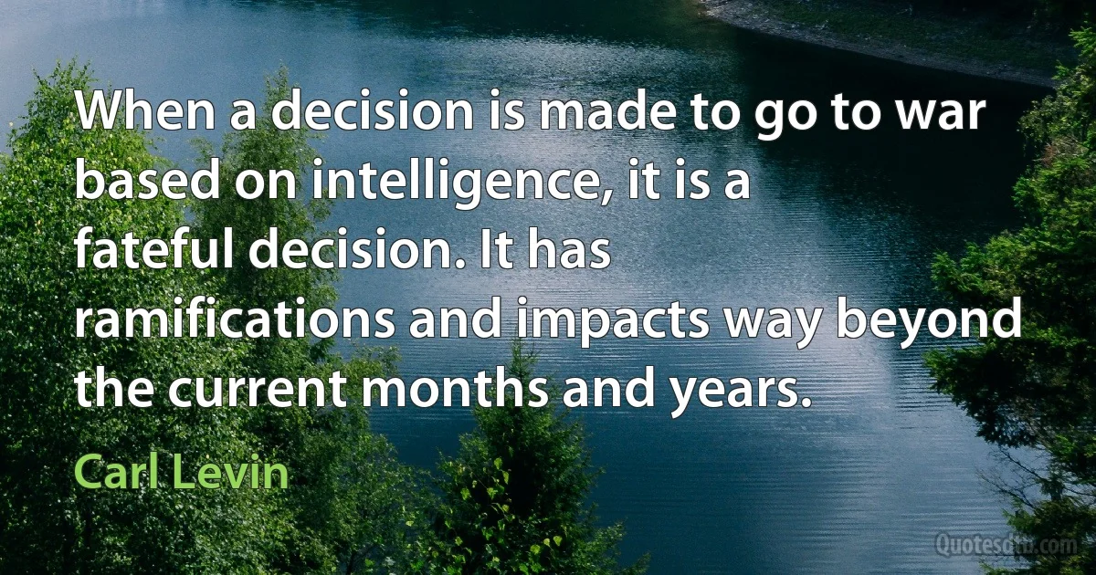 When a decision is made to go to war based on intelligence, it is a fateful decision. It has ramifications and impacts way beyond the current months and years. (Carl Levin)