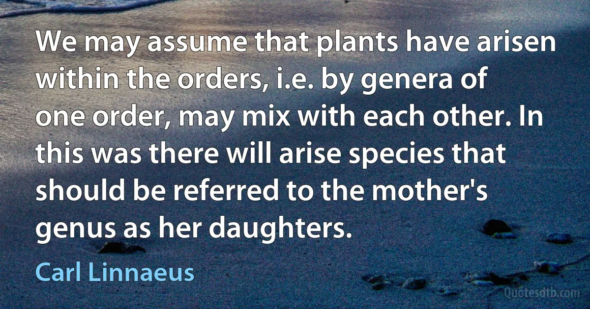 We may assume that plants have arisen within the orders, i.e. by genera of one order, may mix with each other. In this was there will arise species that should be referred to the mother's genus as her daughters. (Carl Linnaeus)