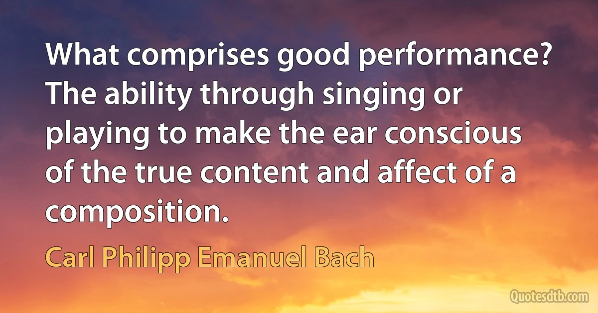 What comprises good performance? The ability through singing or playing to make the ear conscious of the true content and affect of a composition. (Carl Philipp Emanuel Bach)