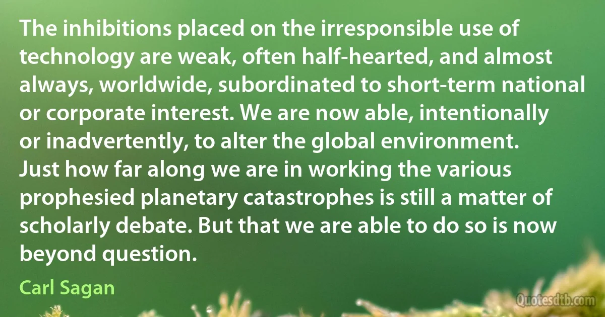 The inhibitions placed on the irresponsible use of technology are weak, often half-hearted, and almost always, worldwide, subordinated to short-term national or corporate interest. We are now able, intentionally or inadvertently, to alter the global environment. Just how far along we are in working the various prophesied planetary catastrophes is still a matter of scholarly debate. But that we are able to do so is now beyond question. (Carl Sagan)