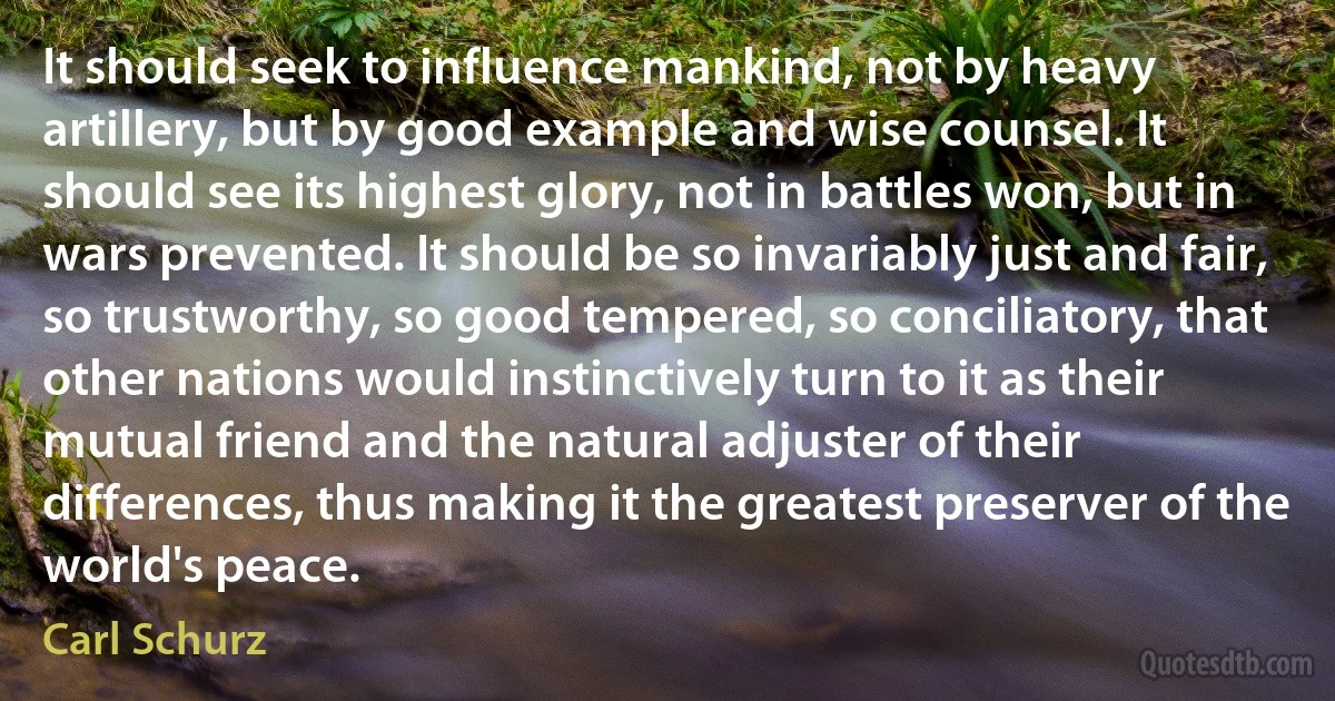 It should seek to influence mankind, not by heavy artillery, but by good example and wise counsel. It should see its highest glory, not in battles won, but in wars prevented. It should be so invariably just and fair, so trustworthy, so good tempered, so conciliatory, that other nations would instinctively turn to it as their mutual friend and the natural adjuster of their differences, thus making it the greatest preserver of the world's peace. (Carl Schurz)