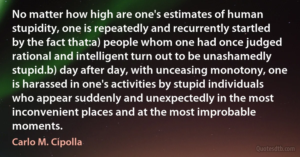 No matter how high are one's estimates of human stupidity, one is repeatedly and recurrently startled by the fact that:a) people whom one had once judged rational and intelligent turn out to be unashamedly stupid.b) day after day, with unceasing monotony, one is harassed in one's activities by stupid individuals who appear suddenly and unexpectedly in the most inconvenient places and at the most improbable moments. (Carlo M. Cipolla)