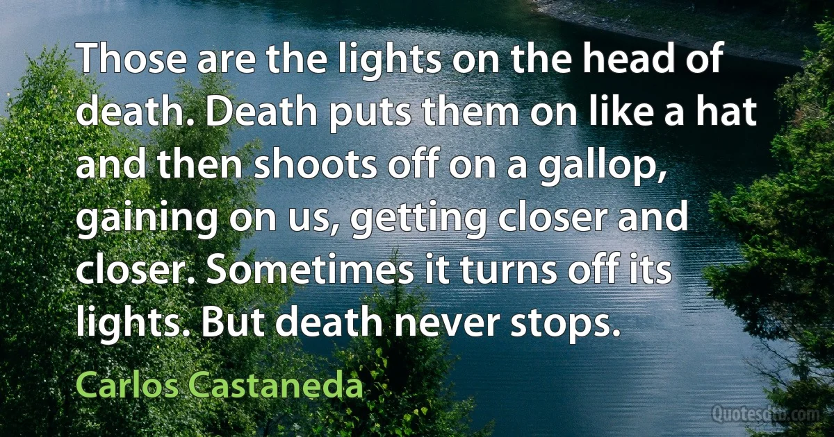 Those are the lights on the head of death. Death puts them on like a hat and then shoots off on a gallop, gaining on us, getting closer and closer. Sometimes it turns off its lights. But death never stops. (Carlos Castaneda)