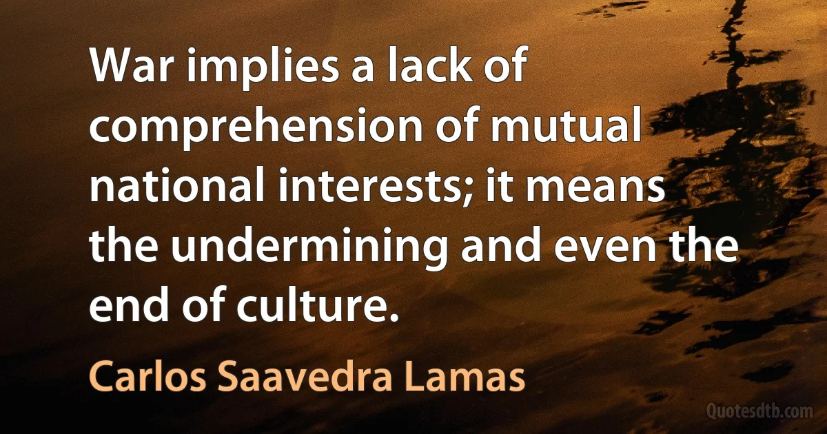 War implies a lack of comprehension of mutual national interests; it means the undermining and even the end of culture. (Carlos Saavedra Lamas)