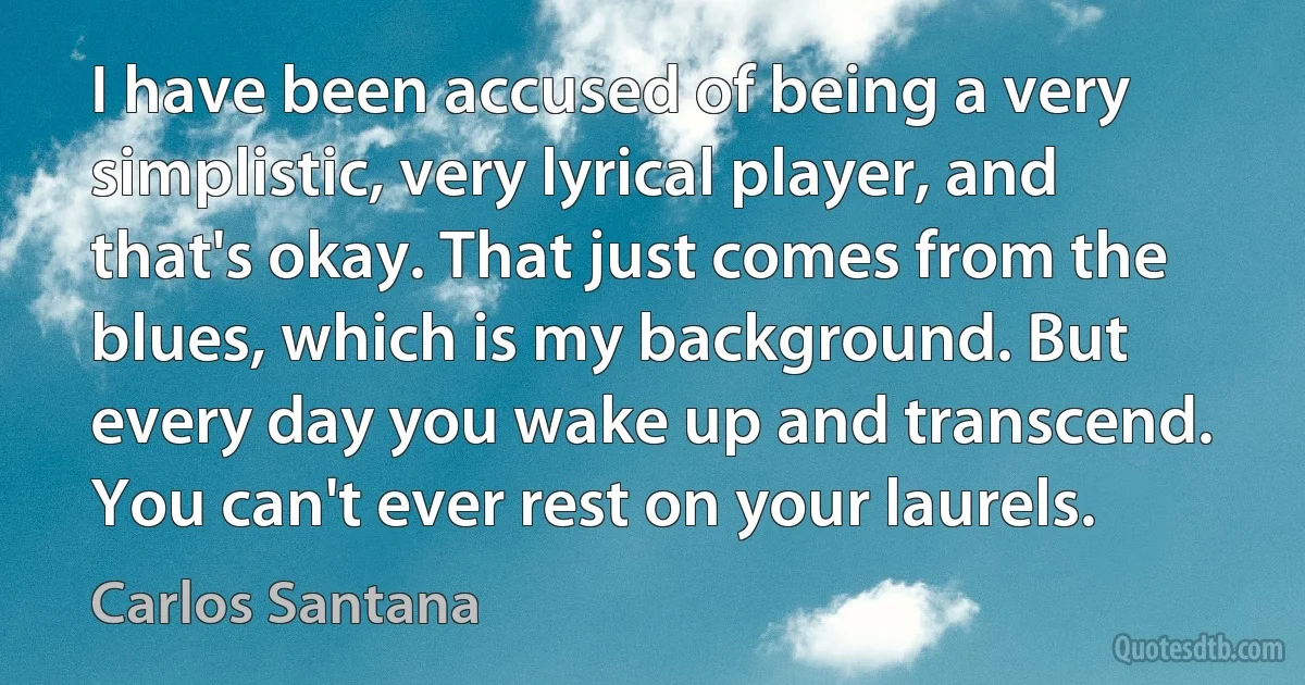 I have been accused of being a very simplistic, very lyrical player, and that's okay. That just comes from the blues, which is my background. But every day you wake up and transcend. You can't ever rest on your laurels. (Carlos Santana)