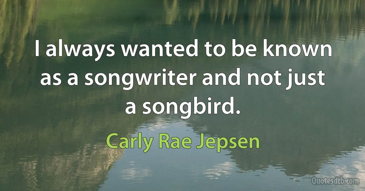 I always wanted to be known as a songwriter and not just a songbird. (Carly Rae Jepsen)