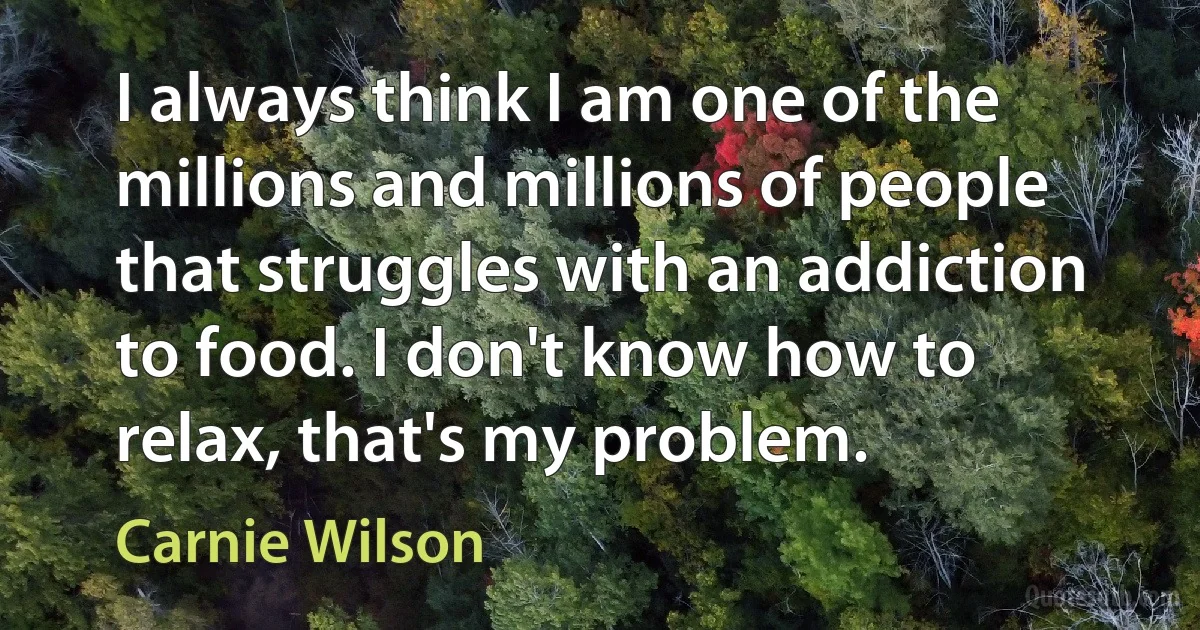 I always think I am one of the millions and millions of people that struggles with an addiction to food. I don't know how to relax, that's my problem. (Carnie Wilson)