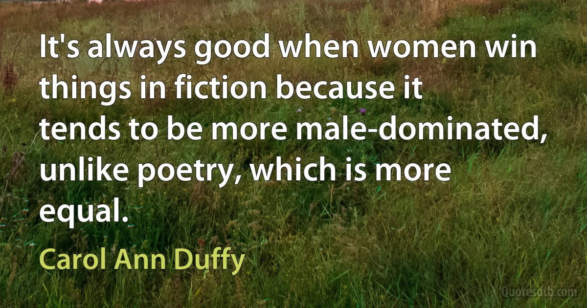 It's always good when women win things in fiction because it tends to be more male-dominated, unlike poetry, which is more equal. (Carol Ann Duffy)