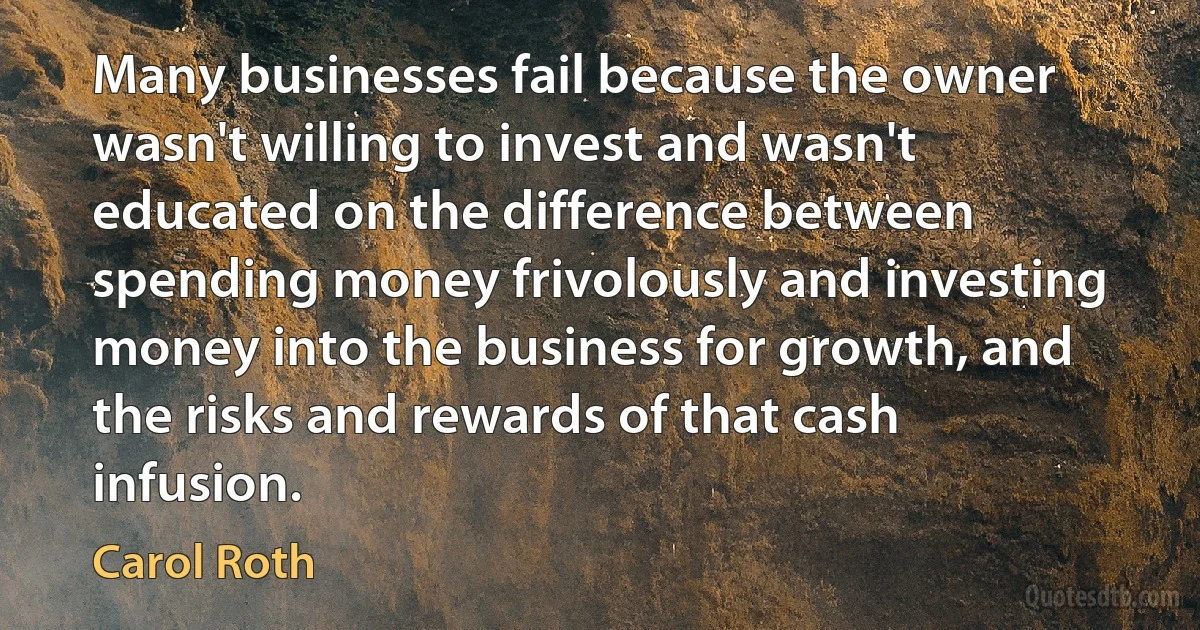 Many businesses fail because the owner wasn't willing to invest and wasn't educated on the difference between spending money frivolously and investing money into the business for growth, and the risks and rewards of that cash infusion. (Carol Roth)