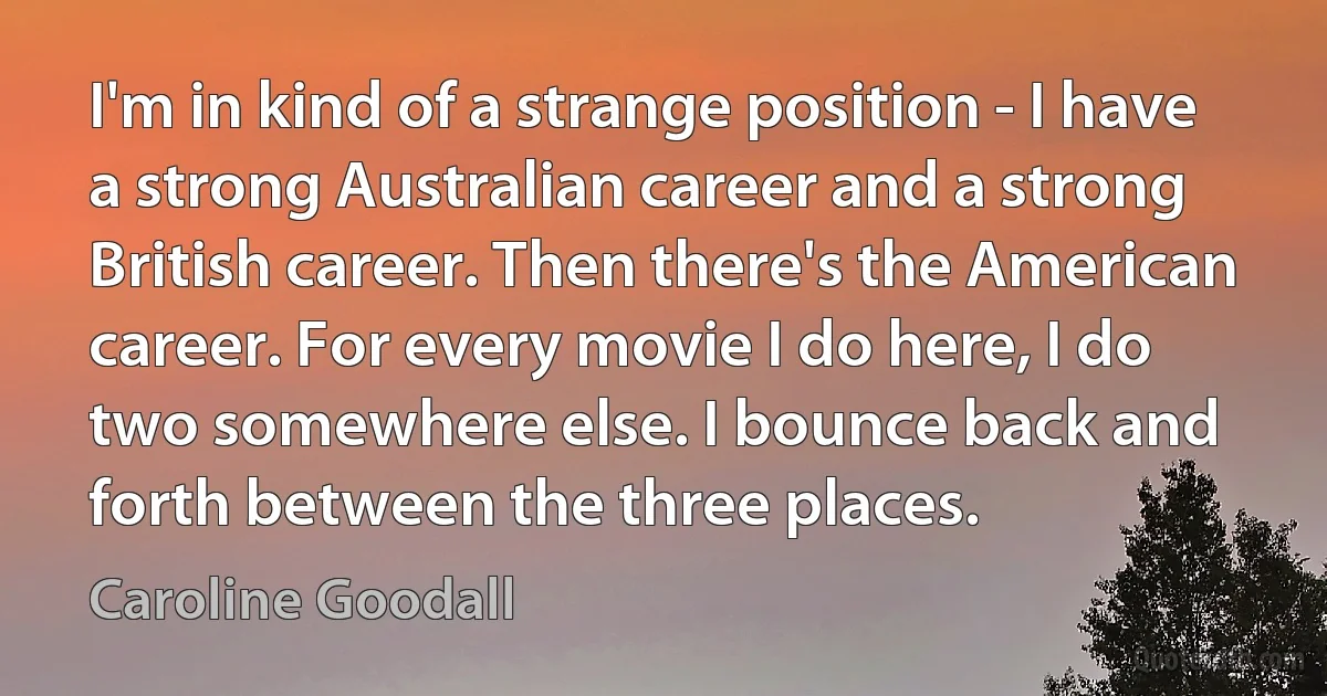 I'm in kind of a strange position - I have a strong Australian career and a strong British career. Then there's the American career. For every movie I do here, I do two somewhere else. I bounce back and forth between the three places. (Caroline Goodall)