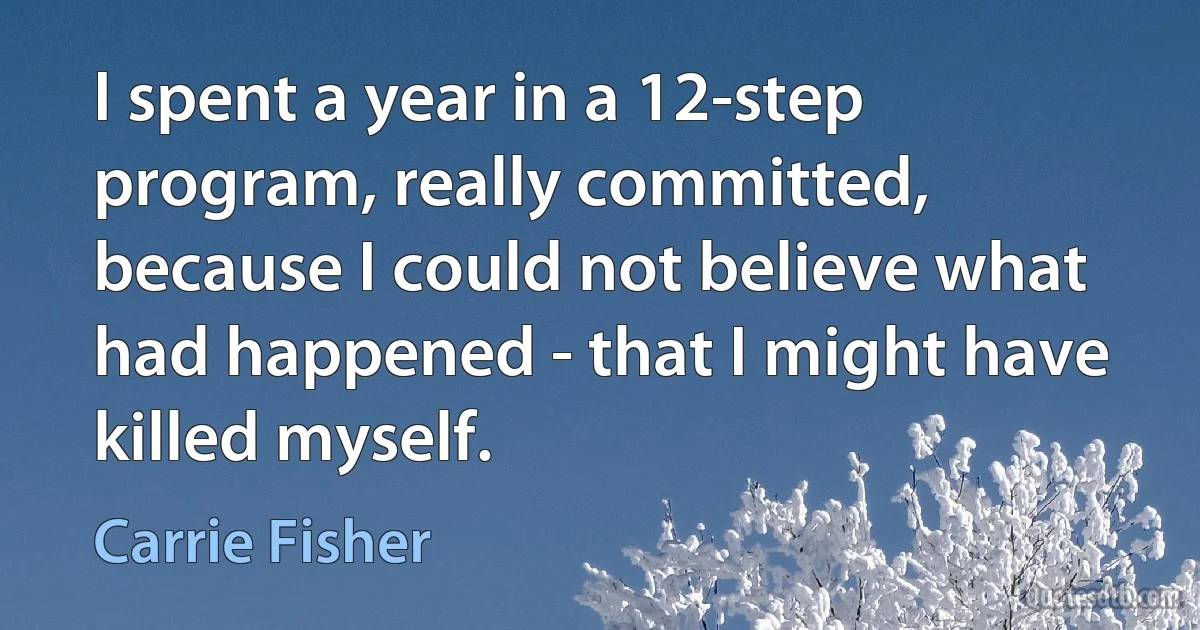 I spent a year in a 12-step program, really committed, because I could not believe what had happened - that I might have killed myself. (Carrie Fisher)