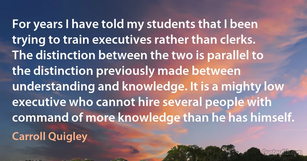 For years I have told my students that I been trying to train executives rather than clerks. The distinction between the two is parallel to the distinction previously made between understanding and knowledge. It is a mighty low executive who cannot hire several people with command of more knowledge than he has himself. (Carroll Quigley)