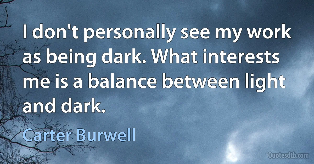 I don't personally see my work as being dark. What interests me is a balance between light and dark. (Carter Burwell)