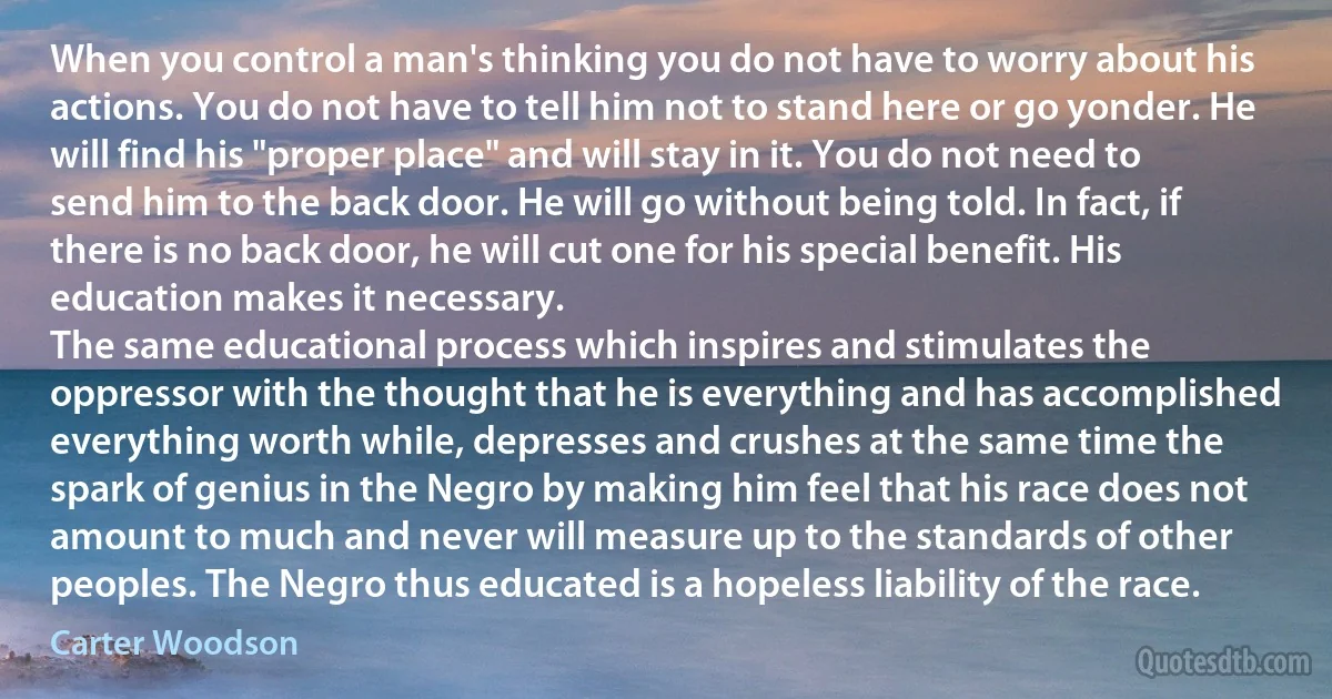 When you control a man's thinking you do not have to worry about his actions. You do not have to tell him not to stand here or go yonder. He will find his "proper place" and will stay in it. You do not need to send him to the back door. He will go without being told. In fact, if there is no back door, he will cut one for his special benefit. His education makes it necessary.
The same educational process which inspires and stimulates the oppressor with the thought that he is everything and has accomplished everything worth while, depresses and crushes at the same time the spark of genius in the Negro by making him feel that his race does not amount to much and never will measure up to the standards of other peoples. The Negro thus educated is a hopeless liability of the race. (Carter Woodson)