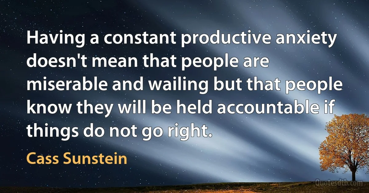 Having a constant productive anxiety doesn't mean that people are miserable and wailing but that people know they will be held accountable if things do not go right. (Cass Sunstein)