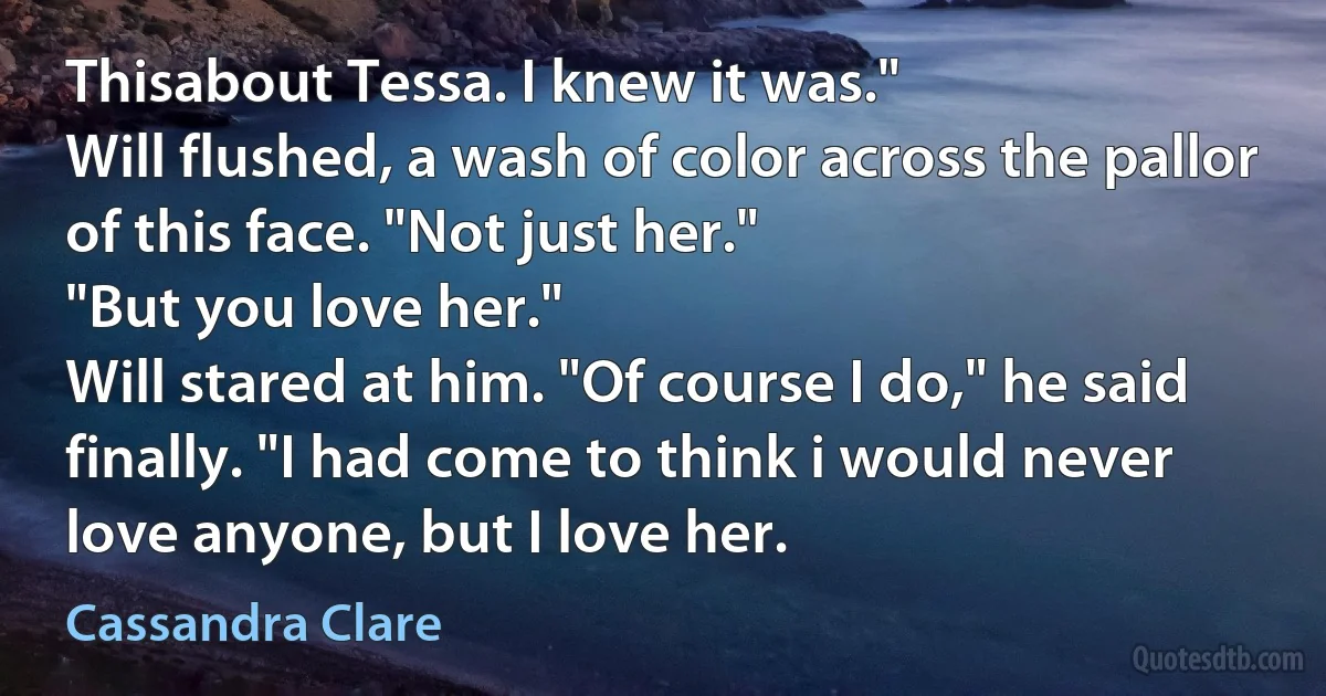 Thisabout Tessa. I knew it was."
Will flushed, a wash of color across the pallor of this face. "Not just her."
"But you love her."
Will stared at him. "Of course I do," he said finally. "I had come to think i would never love anyone, but I love her. (Cassandra Clare)