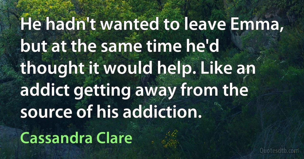 He hadn't wanted to leave Emma, but at the same time he'd thought it would help. Like an addict getting away from the source of his addiction. (Cassandra Clare)