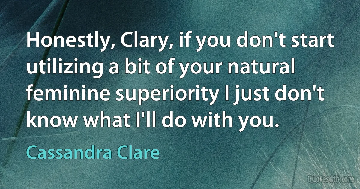 Honestly, Clary, if you don't start utilizing a bit of your natural feminine superiority I just don't know what I'll do with you. (Cassandra Clare)