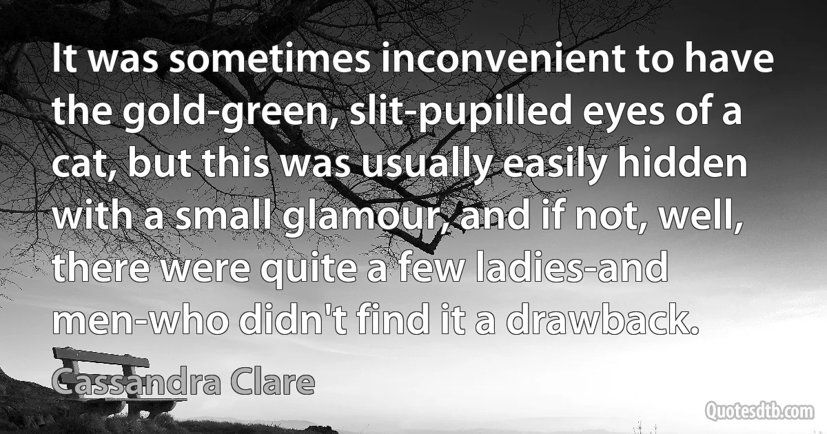 It was sometimes inconvenient to have the gold-green, slit-pupilled eyes of a cat, but this was usually easily hidden with a small glamour, and if not, well, there were quite a few ladies-and men-who didn't find it a drawback. (Cassandra Clare)