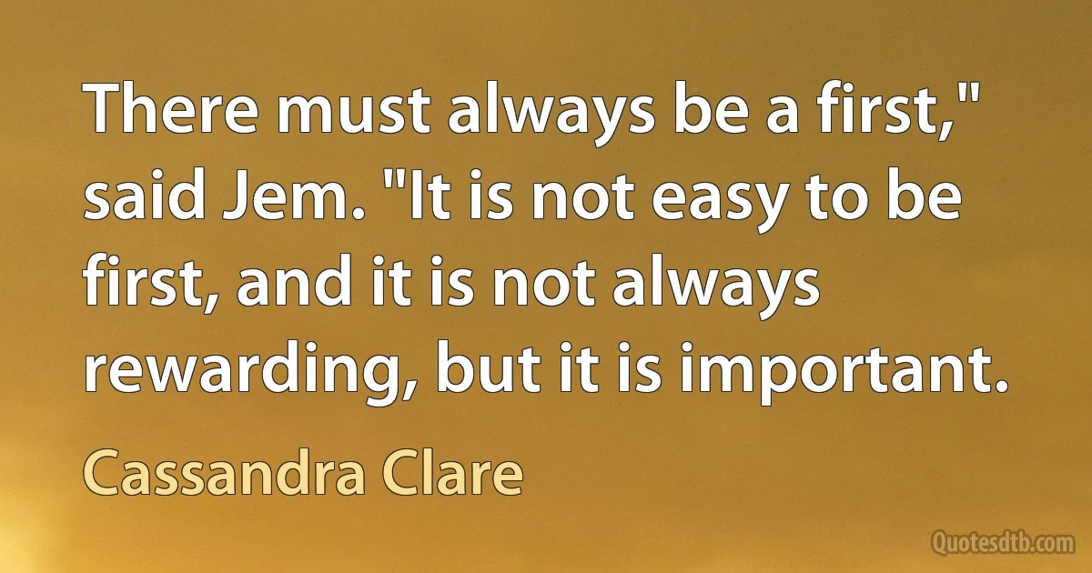 There must always be a first," said Jem. "It is not easy to be first, and it is not always rewarding, but it is important. (Cassandra Clare)