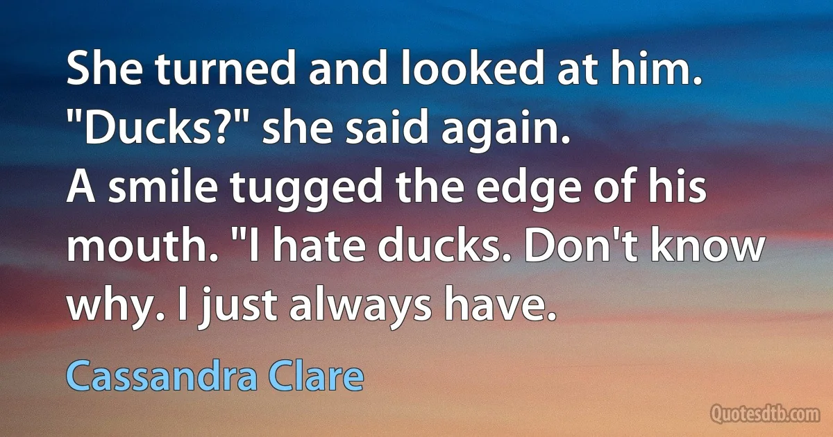 She turned and looked at him. "Ducks?" she said again.
A smile tugged the edge of his mouth. "I hate ducks. Don't know why. I just always have. (Cassandra Clare)