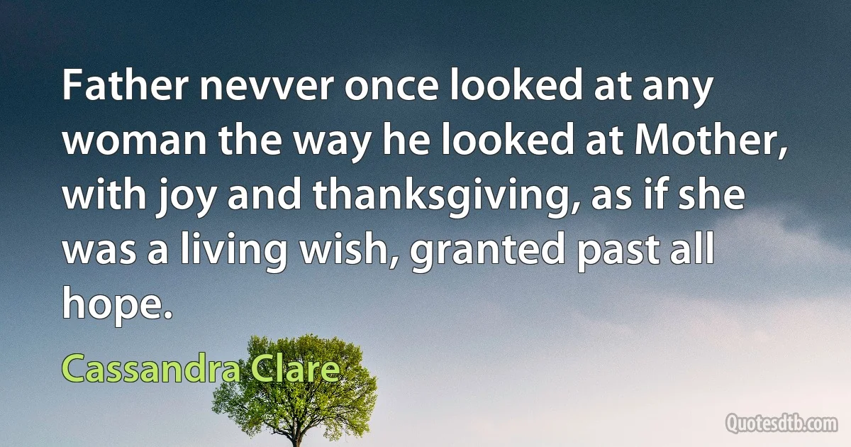 Father nevver once looked at any woman the way he looked at Mother, with joy and thanksgiving, as if she was a living wish, granted past all hope. (Cassandra Clare)