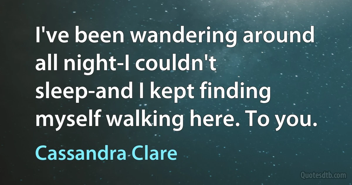 I've been wandering around all night-I couldn't sleep-and I kept finding myself walking here. To you. (Cassandra Clare)