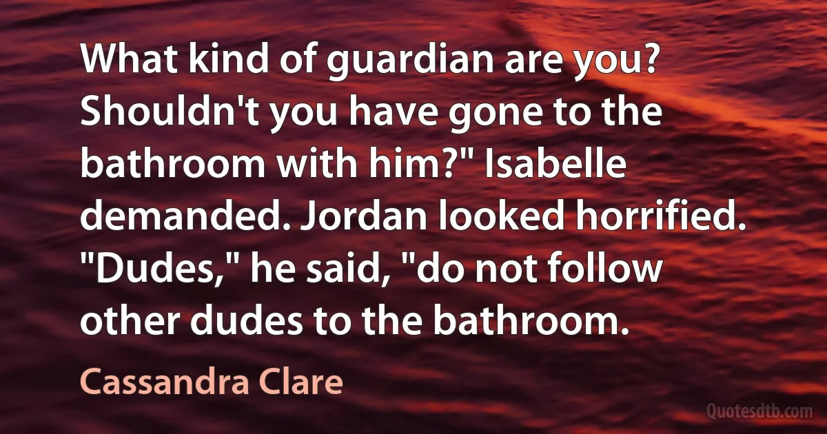 What kind of guardian are you? Shouldn't you have gone to the bathroom with him?" Isabelle demanded. Jordan looked horrified. "Dudes," he said, "do not follow other dudes to the bathroom. (Cassandra Clare)