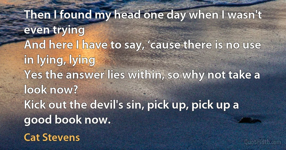 Then I found my head one day when I wasn't even trying
And here I have to say, ‘cause there is no use in lying, lying
Yes the answer lies within, so why not take a look now?
Kick out the devil's sin, pick up, pick up a good book now. (Cat Stevens)