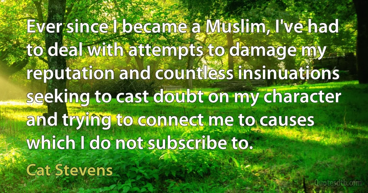 Ever since I became a Muslim, I've had to deal with attempts to damage my reputation and countless insinuations seeking to cast doubt on my character and trying to connect me to causes which I do not subscribe to. (Cat Stevens)