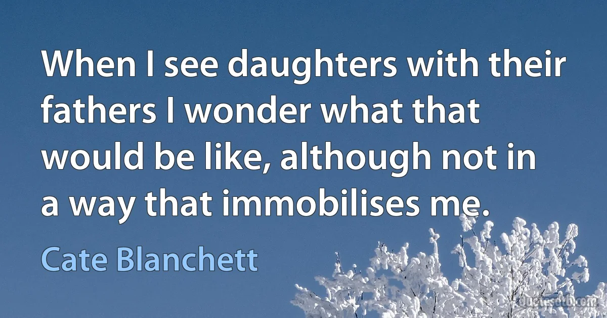 When I see daughters with their fathers I wonder what that would be like, although not in a way that immobilises me. (Cate Blanchett)