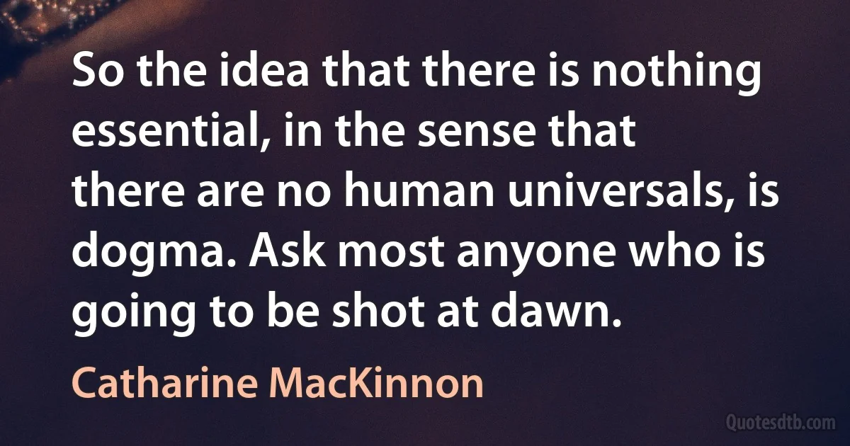 So the idea that there is nothing essential, in the sense that there are no human universals, is dogma. Ask most anyone who is going to be shot at dawn. (Catharine MacKinnon)