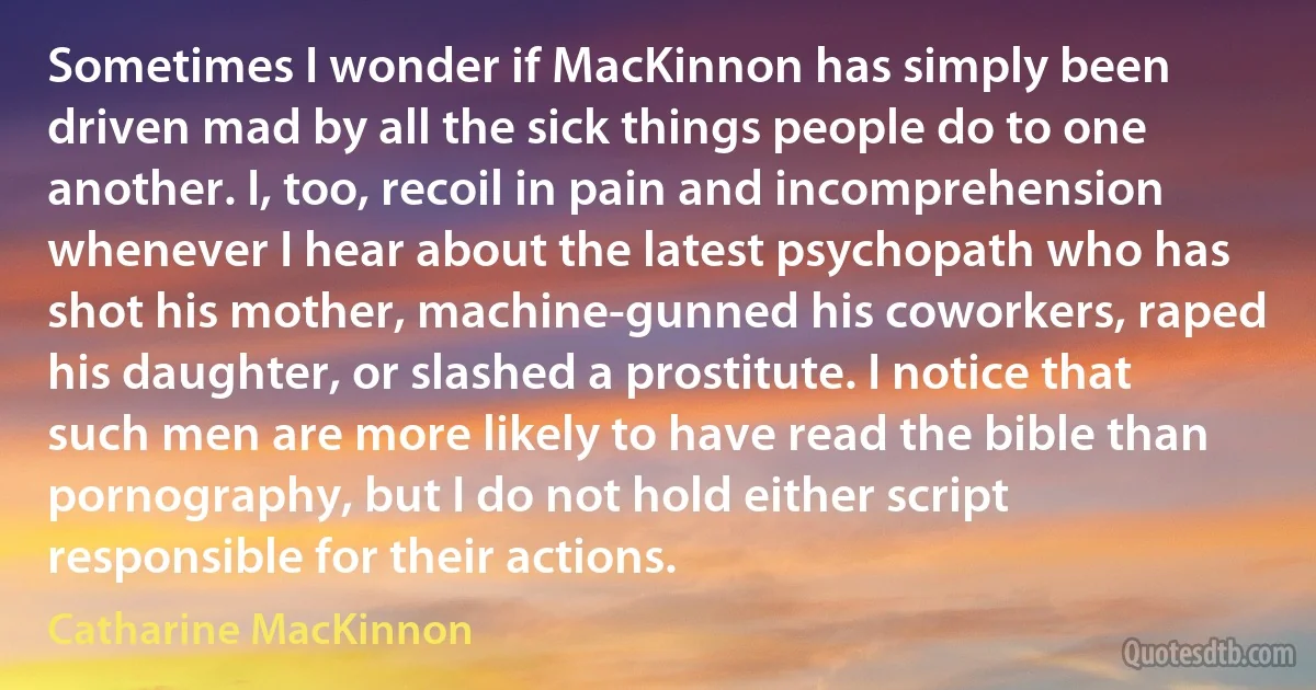 Sometimes I wonder if MacKinnon has simply been driven mad by all the sick things people do to one another. I, too, recoil in pain and incomprehension whenever I hear about the latest psychopath who has shot his mother, machine-gunned his coworkers, raped his daughter, or slashed a prostitute. I notice that such men are more likely to have read the bible than pornography, but I do not hold either script responsible for their actions. (Catharine MacKinnon)