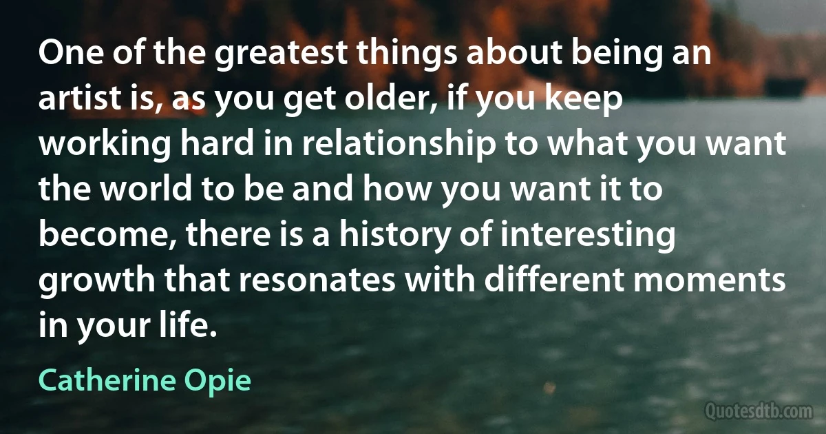 One of the greatest things about being an artist is, as you get older, if you keep working hard in relationship to what you want the world to be and how you want it to become, there is a history of interesting growth that resonates with different moments in your life. (Catherine Opie)