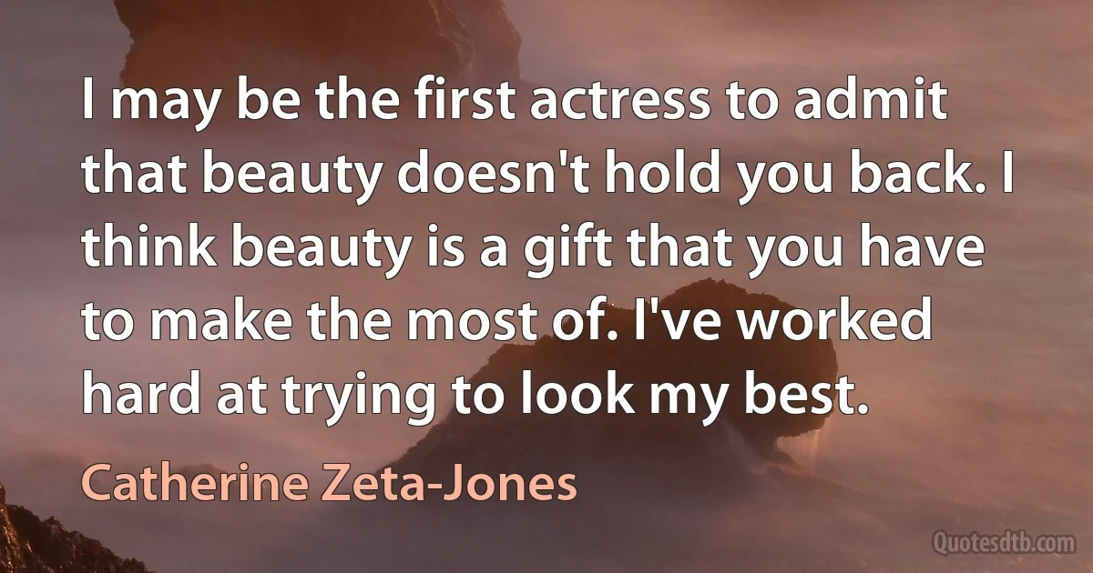 I may be the first actress to admit that beauty doesn't hold you back. I think beauty is a gift that you have to make the most of. I've worked hard at trying to look my best. (Catherine Zeta-Jones)