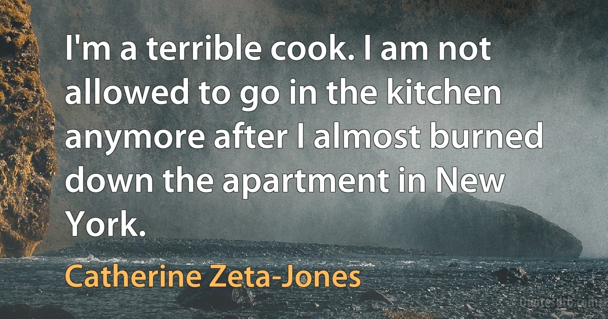 I'm a terrible cook. I am not allowed to go in the kitchen anymore after I almost burned down the apartment in New York. (Catherine Zeta-Jones)