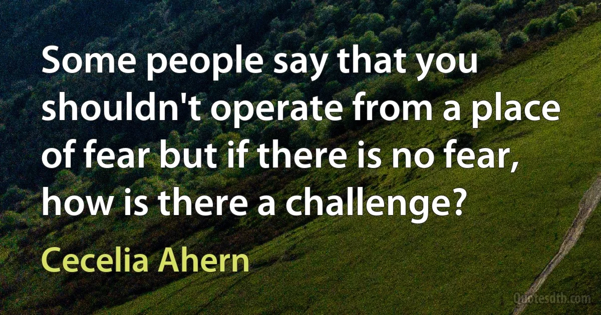 Some people say that you shouldn't operate from a place of fear but if there is no fear, how is there a challenge? (Cecelia Ahern)