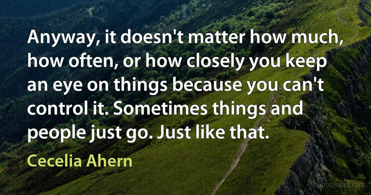 Anyway, it doesn't matter how much, how often, or how closely you keep an eye on things because you can't control it. Sometimes things and people just go. Just like that. (Cecelia Ahern)