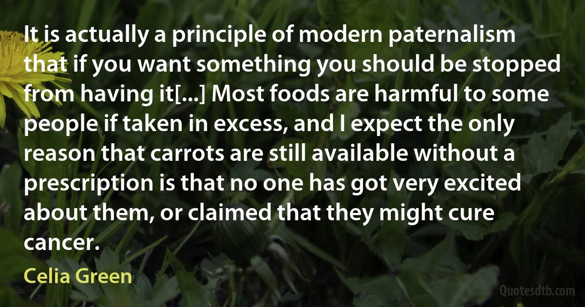 It is actually a principle of modern paternalism that if you want something you should be stopped from having it[...] Most foods are harmful to some people if taken in excess, and I expect the only reason that carrots are still available without a prescription is that no one has got very excited about them, or claimed that they might cure cancer. (Celia Green)