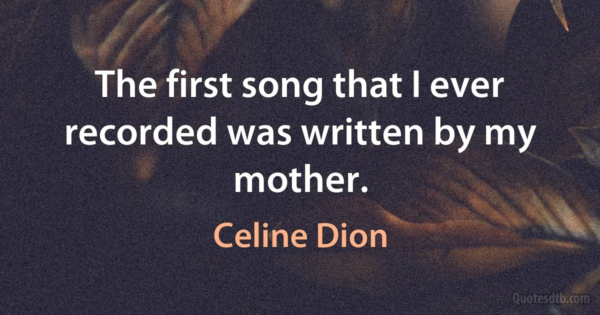 The first song that I ever recorded was written by my mother. (Celine Dion)