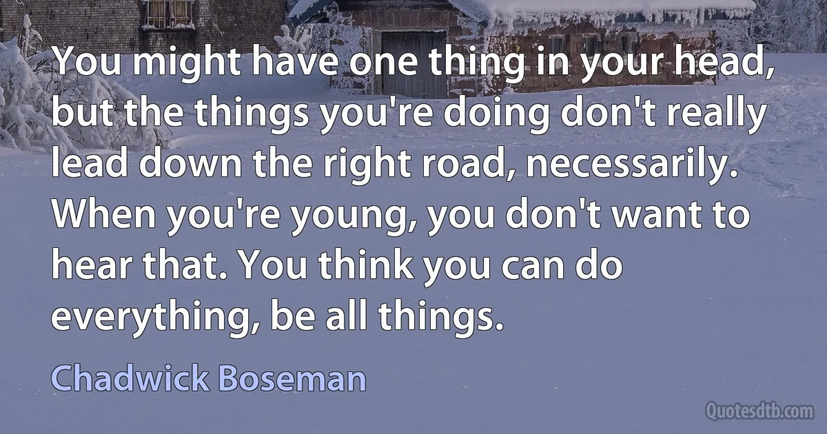 You might have one thing in your head, but the things you're doing don't really lead down the right road, necessarily. When you're young, you don't want to hear that. You think you can do everything, be all things. (Chadwick Boseman)