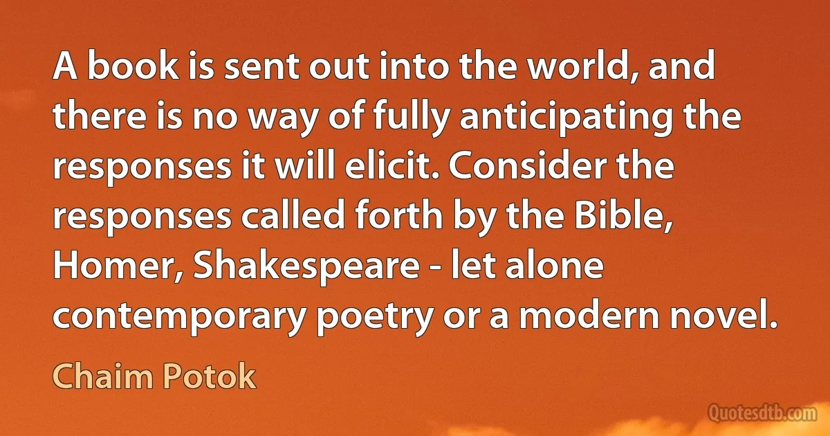 A book is sent out into the world, and there is no way of fully anticipating the responses it will elicit. Consider the responses called forth by the Bible, Homer, Shakespeare - let alone contemporary poetry or a modern novel. (Chaim Potok)