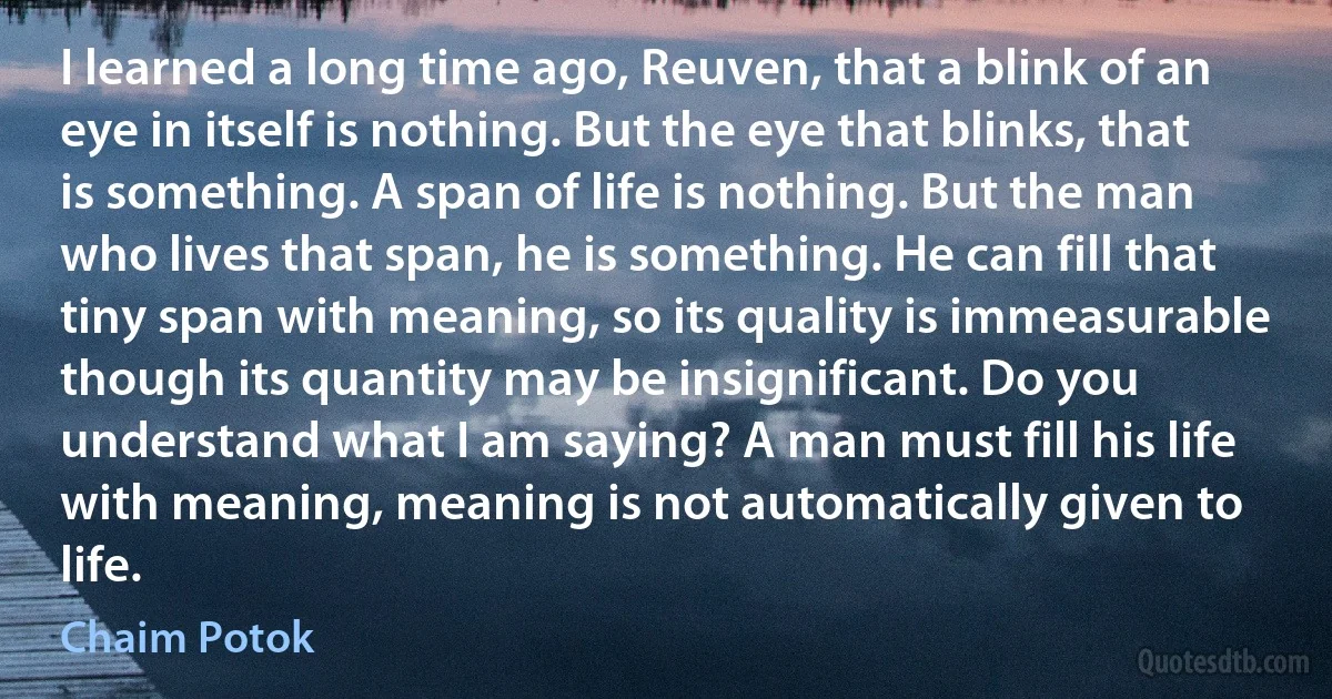 I learned a long time ago, Reuven, that a blink of an eye in itself is nothing. But the eye that blinks, that is something. A span of life is nothing. But the man who lives that span, he is something. He can fill that tiny span with meaning, so its quality is immeasurable though its quantity may be insignificant. Do you understand what I am saying? A man must fill his life with meaning, meaning is not automatically given to life. (Chaim Potok)