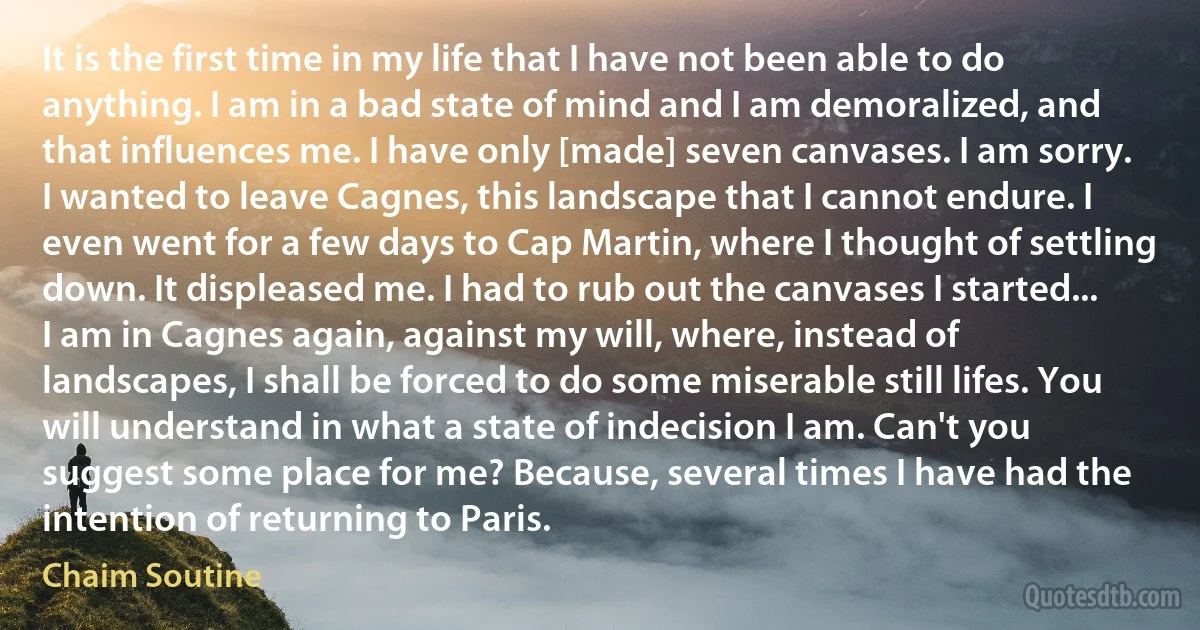 It is the first time in my life that I have not been able to do anything. I am in a bad state of mind and I am demoralized, and that influences me. I have only [made] seven canvases. I am sorry. I wanted to leave Cagnes, this landscape that I cannot endure. I even went for a few days to Cap Martin, where I thought of settling down. It displeased me. I had to rub out the canvases I started... I am in Cagnes again, against my will, where, instead of landscapes, I shall be forced to do some miserable still lifes. You will understand in what a state of indecision I am. Can't you suggest some place for me? Because, several times I have had the intention of returning to Paris. (Chaim Soutine)