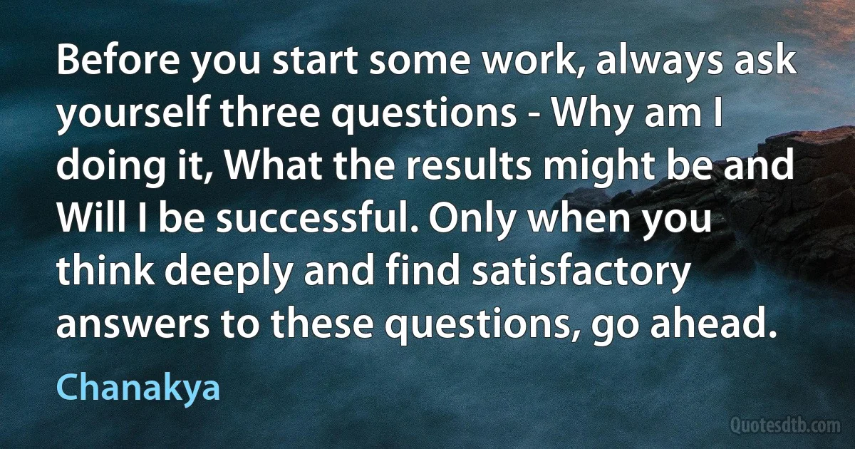 Before you start some work, always ask yourself three questions - Why am I doing it, What the results might be and Will I be successful. Only when you think deeply and find satisfactory answers to these questions, go ahead. (Chanakya)