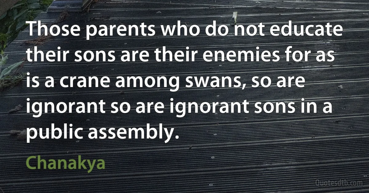 Those parents who do not educate their sons are their enemies for as is a crane among swans, so are ignorant so are ignorant sons in a public assembly. (Chanakya)