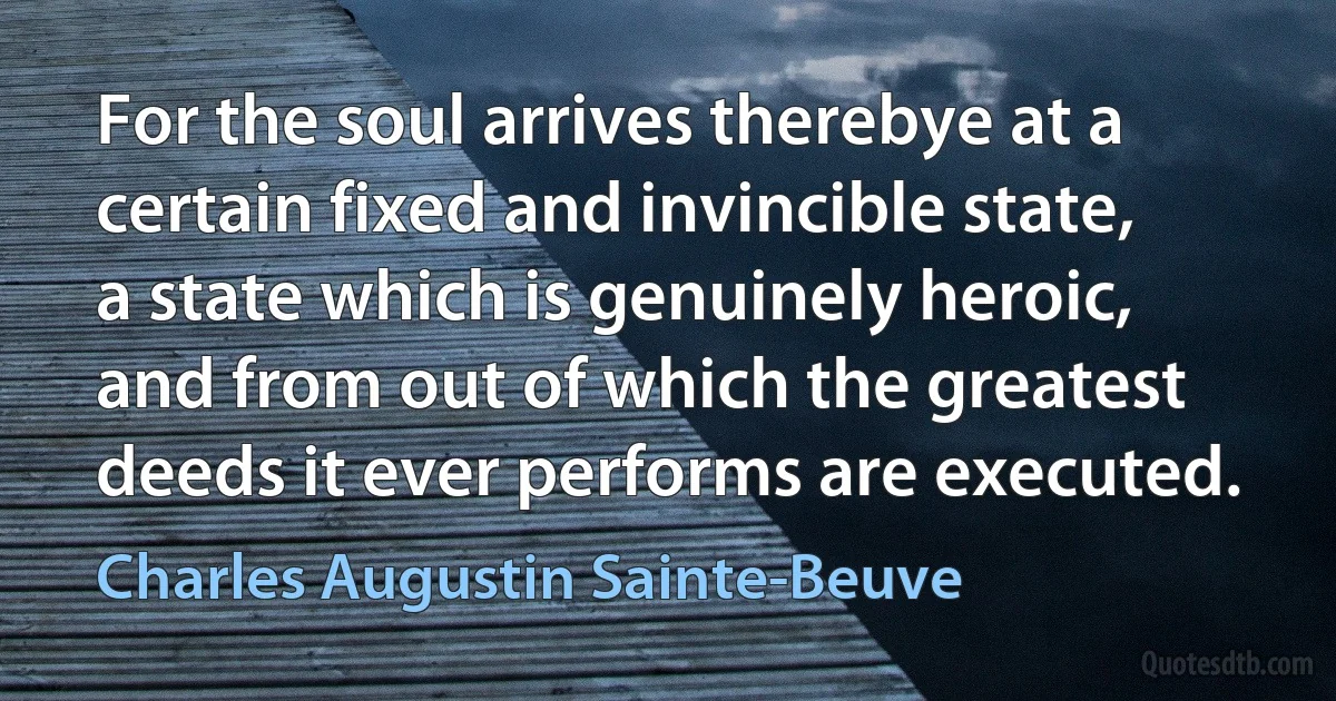 For the soul arrives therebye at a certain fixed and invincible state, a state which is genuinely heroic, and from out of which the greatest deeds it ever performs are executed. (Charles Augustin Sainte-Beuve)