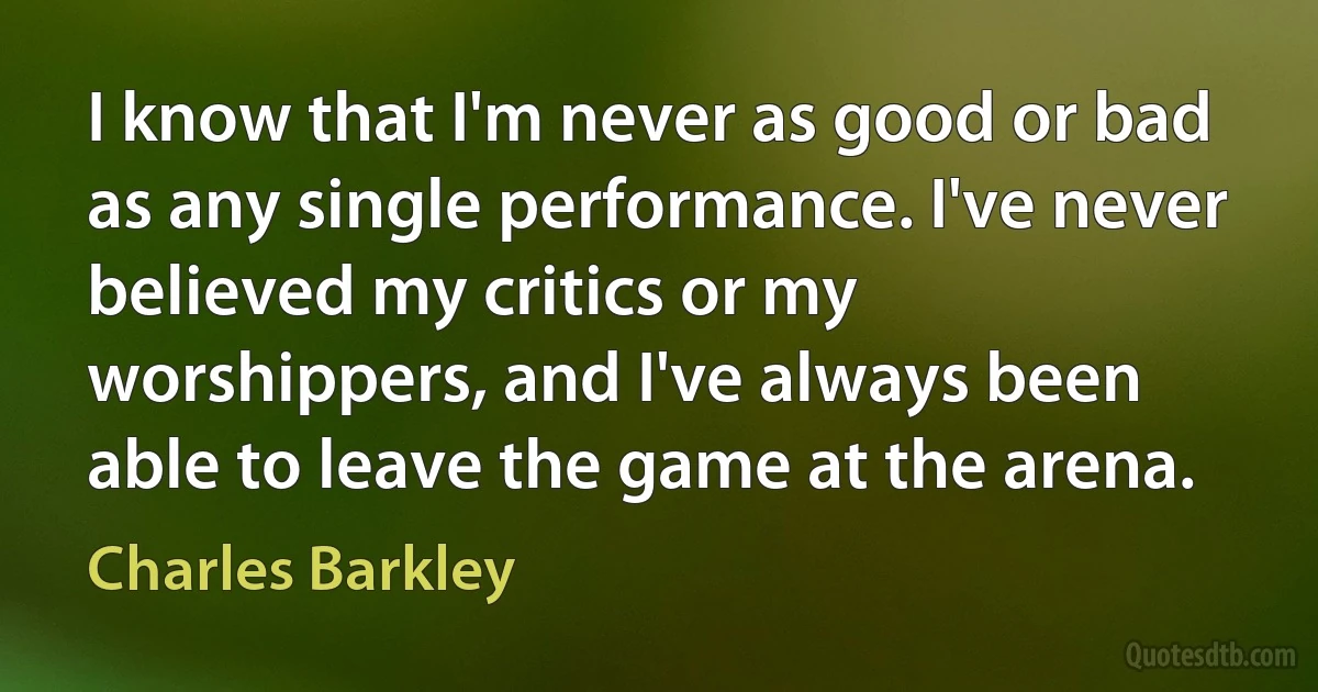 I know that I'm never as good or bad as any single performance. I've never believed my critics or my worshippers, and I've always been able to leave the game at the arena. (Charles Barkley)